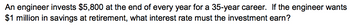 An engineer invests $5,800 at the end of every year for a 35-year career. If the engineer wants
$1 million in savings at retirement, what interest rate must the investment earn?
