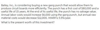 Bailey, Inc., is considering buying a new gang punch that would allow them to
produce circuit boards more efficiently. The punch has a first cost of $80,000 and a
useful life of 15 years. At the end of its useful life, the punch has no salvage value.
Annual labor costs would increase $6,000 using the gang punch, but annual raw
material costs would decrease $12,000. MARR is 5.5% /year.
What is the present worth of this investment?