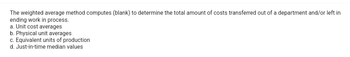 The weighted average method computes (blank) to determine the total amount of costs transferred out of a department and/or left in
ending work in process.
a. Unit cost averages
b. Physical unit averages
c. Equivalent units of production
d. Just-in-time median values