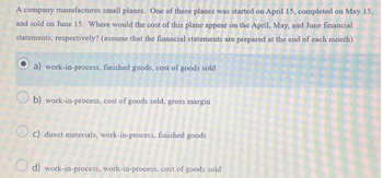 A company manufactures small planes. One of these planes was started on April 15, completed on May 15,
and sold on June 15. Where would the cost of this plane appear on the April, May, and June financial
statements, respectively? (assume that the financial statements are prepared at the end of each month)
a) work-in-process, finished goods, cost of goods sold
b) work-in-process, cost of goods sold, gross margin
c) direct materials, work-in-process, finished goods
d) work-in-process, work-in-process, cost of goods sold