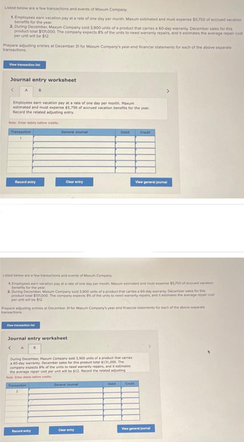 Listed below are a few transactions and events of Maxum Company.
1. Employees earn vacation pay at a rate of one day per month. Maxum estimated and must expense $5,750 of accrued vacation
benefits for the year.
2. During December, Maxum Company sold 3,900 units of a product that carries a 60-day warranty. December sales for this
product total $131,000. The company expects 8% of the units to need warranty repairs, and it estimates the average repair cost
per unit will be $12.
Prepare adjusting entries at December 31 for Maxum Company's year-end financial statements for each of the above separate
transactions.
View transaction list
Journal entry worksheet
<
A
Employees earn vacation pay at a rate of one day per month. Maxum
estimated and must expense $5,750 of accrued vacation benefits for the year.
Record the related adjusting entry.
Note: Enter debits before credits.
Transaction
1
Record entry
View transaction list
B
General Journal
Transaction
2
Clear entry
Listed below are a few transactions and events of Maxum Company.
1. Employees earn vacation pay at a rate of one day per month. Maxum estimated and must expense $5,750 of accrued vacation
benefits for the year.
2. During December, Maxum Company sold 3,900 units of a product that carries a 60-day warranty. December sales for this
product total $131,000. The company expects 8% of the units to need warranty repairs, and it estimates the average repair cost
per unit will be $12.
Journal entry worksheet
< A
B
Record entry
Prepare adjusting entries at December 31 for Maxum Company's year-end financial statements for each of the above separate
transactions.
During December, Maxum Company sold 3,900 units of a product that carries
a 60-day warranty. December sales for this product total $131,000. The
company expects 8% of the units to need warranty repairs, and it estimates
the average repair cost per unit will be $12. Record the related adjusting
Note: Enter debits before credits.
Debit
General Journal
Clear entry
Debit
Credit
View general Journal
Credit
View general Journal