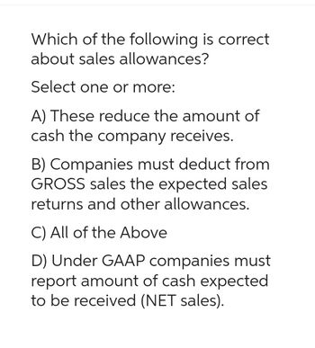 Which of the following is correct
about sales allowances?
Select one or more:
A) These reduce the amount of
cash the company receives.
B) Companies must deduct from
GROSS sales the expected sales
returns and other allowances.
C) All of the Above
D) Under GAAP companies must
report amount of cash expected
to be received (NET sales).