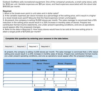 Outback Outfitters sells recreational equipment. One of the company's products, a small camp stove, sells
for $130 per unit. Variable expenses are $91 per stove, and fixed expenses associated with the stove total
$191,100 per month.
Required:
1. What is the break-even point in unit sales and in dollar sales?
2. If the variable expenses per stove increase as a percentage of the selling price, will it result in a higher
or a lower break-even point? (Assume that the fixed expenses remain unchanged.)
3. At present, the company is selling 15,000 stoves per month. The sales manager is convinced that a 10%
reduction in the selling price would result in a 25% increase in monthly sales of stoves. Prepare two
contribution format income statements, one under present operating conditions, and one as operations
would appear after the proposed changes.
4. Refer to the data in Required 3. How many stoves would have to be sold at the new selling price to
attain a target profit of $71,000 per month?
Complete this question by entering your answers in the tabs below.
Required 1 Required 2
Required 3
Required 4
At present, the company is selling 15,000 stoves per month. The sales manager is convinced that a 10% reduct
selling price would result in a 25% increase in monthly sales of stoves. Prepare two contribution format income
one under present operating conditions, and one as operations would appear after the proposed changes.
Outback Outfitters
Contribution Income Statement
Stoves - Present
Stoves - Proposed
15,000
Total
Per unit
Total
Per unit
0
$
0
0
$
0
$
0
< Required 2
$
0
Required 4 >