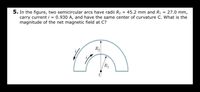 = 27.0 mm,
5. In the figure, two semicircular arcs have radii R2
carry current i = 0.930 A, and have the same center of curvature C. What is the
magnitude of the net magnetic field at C?
= 45.2 mm and R1
R2
R1
