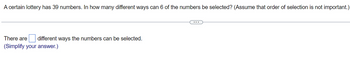 A certain lottery has 39 numbers. In how many different ways can 6 of the numbers be selected? (Assume that order of selection is not important.)
There are different ways the numbers can be selected.
(Simplify your answer.)