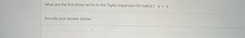 What are the first three terms in the Taylor expansion for cos(x)
Provide your answer below:
a = π