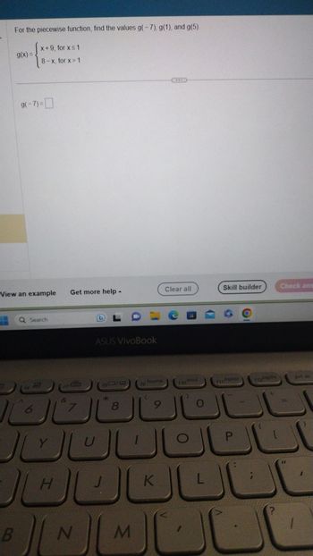 For the piecewise function, find the values g(-7), g(1), and g(5).
x+9, for x ≤ 1
8-x, for x> 1
7
g(x) =
View an example
g(-7)=
B
Q Search
6
Y
47
H
&
الكال
Get more help.
7
▲
N
ASUS VivoBook
FDLCE
180/0 19
8
J
U
M
home
9
www
K
Clear all
flo end
O
O
L
Skill builder
Povp
P
(12 Podn
{
Check ans
prt sc