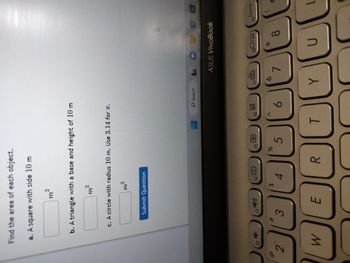 Find the area of each object.
a. A square with side 10 m
f2
2
b. A triangle with a base and height of 10 m
m²
2
W
m²
c. A circle with radius 10 m. Use 3.14 for T.
f3
Submit Question
m²
2
E
f4
$
#
1
(²
4
3
88
R
f5
%
5
f6
A
O Search
团
6
f7
L
&
ASUS VivoBook
7
f80/
A
*
8
19
B
home
T
Y
00 00