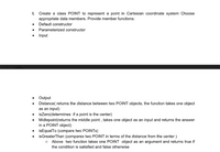 I. Create a class POINT to represent a point in Cartesian coordinate system Choose
appropriate data members. Provide member functions:
Default constructor
Parameterized constructor
Input
Output
Distance( returns the distance between two POINT objects, the function takes one object
as an input)
isZero(determines if a point is the center)
Midlepoint(returns the middle point , takes one object as an input and returns the answer
in a POINT object)
• isEqualTo (compare two POINTS)
isGreaterThan (compares two POINT in terms of the distance from the center)
Above two function takes one POINT object as an argument and returns true if
the condition is satisfied and false otherwise
