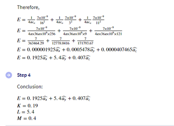 Therefore,
E =
I
45²0 16²
I
7x10-⁹
+
17x10⁹
4². 11²
4x²0
7x10-⁹
7x10-9
7x10⁹
E =
+
+
4xx36xx10²x256 4xx36xx10³x9 4xx36x10³x121
7
7
7
E =
+
+
363464.29
12778.0416 171793.67
E = 0.000001925ax +0.0005478ẩy + 0.0000407465az
E = 0.1925ax + 5.4ay+0.407a₂
Step 4
Conclusion:
E = 0.1925a + 5.4ay+0.407az
K = 0.19
L = 5.4
M = 0.4
7x10-⁹
3²
+