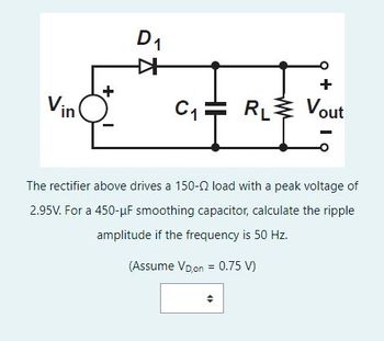 Vin
+
D₁
✈
+
C₁ RL Vout
The rectifier above drives a 150-2 load with a peak voltage of
2.95V. For a 450-μF smoothing capacitor, calculate the ripple
amplitude if the frequency is 50 Hz.
(Assume VD,on = 0.75 V)