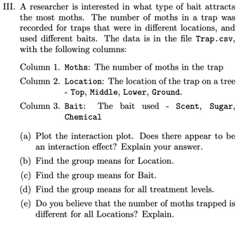 III. A researcher is interested in what type of bait attracts
the most moths. The number of moths in a trap was
recorded for traps that were in different locations, and
used different baits. The data is in the file Trap.csv,
with the following columns:
Column 1. Moths: The number of moths in the trap
Column 2. Location: The location of the trap on a tree
Top, Middle, Lower, Ground.
-
Column 3. Bait:
Chemical
The bait used - Scent, Sugar,
(a) Plot the interaction plot. Does there appear to be
an interaction effect? Explain your answer.
(b) Find the group means for Location.
(c) Find the group means for Bait.
(d) Find the group means for all treatment levels.
(e) Do you believe that the number of moths trapped is
different for all Locations? Explain.