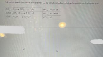 Calculate the enthalpy of formation of 1 mole SO₂(g) from the standard enthalpy changes of the following reactions:
2SO3(g)2SO₂(g) + O₂(g)
2S (s) +30₂(g) → 2SO3(g)
→→ SO₂(g)
S(s) + O₂(g)
kJ
ΔΗ
AH
rxn 1=+196 kJ
rxn 2 = -790 kJ
AHO
rxn 3 = ?
k