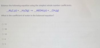 Balance the following equation using the simplest whole number coefficients.
__Al4C3(s) + __H₂O(g) → __Al(OH)3(s) + __CH4(8)
What is the coefficient of water in the balanced equation?
O 11
SO 10
O 12
6
05