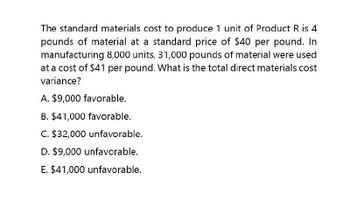 The standard materials cost to produce 1 unit of Product R is 4
pounds of material at a standard price of $40 per pound. In
manufacturing 8,000 units, 31,000 pounds of material were used
at a cost of $41 per pound. What is the total direct materials cost
variance?
A. $9,000 favorable.
B. $41,000 favorable.
C. $32,000 unfavorable.
D. $9,000 unfavorable.
E. $41,000 unfavorable.