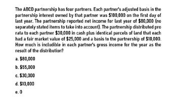 The ABCD partnership has four partners. Each partner's adjusted basis in the
partnership interest owned by that partner was $100,000 on the first day of
last year. The partnership reported net income for last year of $80,000 (no
separately stated items to take into account). The partnership distributed pro
rata to each partner $30,000 in cash plus identical parcels of land that each
had a fair market value of $25,000 and a basis to the partnership of $10,000.
How much is includible in each partner's gross income for the year as the
result of the distribution?
a. $80,000
b. $55,000
c. $30,000
d. $10,000
e. O