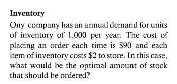 Inventory
Ony company has an annual demand for units
of inventory of 1,000 per year. The cost of
placing an order each time is $90 and each
item of inventory costs $2 to store. In this case,
what would be the optimal amount of stock
that should be ordered?