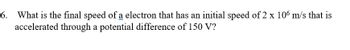 6.
What is the final speed of a electron that has an initial speed of 2 x 106 m/s that is
accelerated through a potential difference of 150 V?