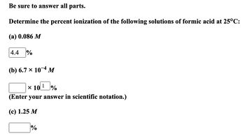 **Be sure to answer all parts.**

Determine the percent ionization of the following solutions of formic acid at 25°C:

(a) 0.086 M  
\[ \boxed{4.4} \,\% \]

(b) \(6.7 \times 10^{-4} \, M\)  
\[ \boxed{\phantom{000}} \times 10^{\boxed{1}} \,\% \]  
(Enter your answer in scientific notation.)

(c) 1.25 M  
\[ \boxed{\phantom{000}} \,\% \]