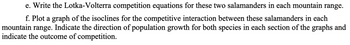 e. Write the Lotka-Volterra competition equations for these two salamanders in each mountain range.
f. Plot a graph of the isoclines for the competitive interaction between these salamanders in each
mountain range. Indicate the direction of population growth for both species in each section of the graphs and
indicate the outcome of competition.