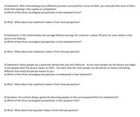 3) Statement: After interviewing many different prisoners convicted for crimes of theft, you conclude that most of them
think that stealing is like a game or competition.
a) Which of the three sociological perspectives is that statement from?
b) Why? What about that statement makes it from that perspective?
4) Statement: In the United States the average lifetime earnings for a woman is about 78 cents for every dollar a man
earns in his lifetime.
a) Which of the three sociological perspectives is that statement from?
b) Why? What about that statement makes it from that perspective?
5) Statement: Many people say a particular phrase that you find offensive. As you hear people use the phrase you begin
to ask people what the phrase means to them. You learn that the most people use the phrase to means something
different from what the phrase means to you.
a) Which of the three sociological perspectives is emphasized in that statement?
b) Why? What about that statement makes it from that perspective?
6) Question: Are schools doing a good job educating people so they are prepared them for employment?
a) Which of the three sociological perspectives is that question from?
b) Why? What about that question makes it from that perspective?
