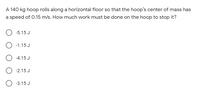 A 140 kg hoop rolls along a horizontal floor so that the hoop's center of mass has
a speed of 0.15 m/s. How much work must be done on the hoop to stop it?
-5.15 J
-1.15 J
-4.15 J
-2.15 J
-3.15 J
