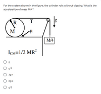 For the system shown in the figure, the cylinder rolls without slipping. WWhat is the
acceleration of mass M/4?
R
T
M
M/4
ICM=1/2 MR²
g
g/3
3g/4
2g/3
g/2
