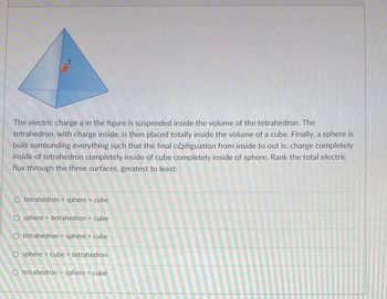 9
+
The electric charge q in the figure is suspended inside the volume of the tetrahedron. The
tetrahedron, with charge inside, is then placed totally inside the volume of a cube. Finally, a sphere is
built surrounding everything such that the final configuation from inside to out is: charge completely
inside of tetrahedron completely inside of cube completely inside of sphere. Rank the total electric
flux through the three surfaces, greatest to least:
O tetrahedron > sphere > cube
O sphere > tetrahedron > cube
O tetrahedron = sphere > cube
O sphere > cube > tetrahedron
O tetrahedron = sphere = cube