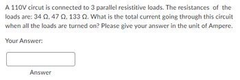 A 110V circut is connected to 3 parallel resistitive loads. The resistances of the
loads are: 34 2,47 2, 133 Q. What is the total current going through this circuit
when all the loads are turned on? Please give your answer in the unit of Ampere.
Your Answer:
Answer