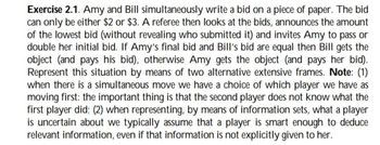 Exercise 2.1. Amy and Bill simultaneously write a bid on a piece of paper. The bid
can only be either $2 or $3. A referee then looks at the bids, announces the amount
of the lowest bid (without revealing who submitted it) and invites Amy to pass or
double her initial bid. If Amy's final bid and Bill's bid are equal then Bill gets the
object (and pays his bid), otherwise Amy gets the object (and pays her bid).
Represent this situation by means of two alternative extensive frames. Note: (1)
when there is a simultaneous move we have a choice of which player we have as
moving first: the important thing is that the second player does not know what the
first player did; (2) when representing, by means of information sets, what a player
is uncertain about we typically assume that a player is smart enough to deduce
relevant information, even if that information is not explicitly given to her.