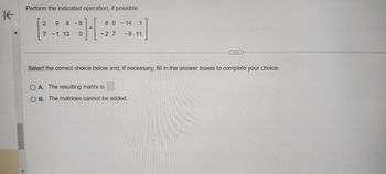 K
Perform the indicated operation, if possible.
2 9 8-8
7 -1 13 0
80-14 1
1
-27
-8 11
Select the correct choice below and, if necessary, fill in the answer boxes to complete your choice.
OA. The resulting matrix is
B. The matrices cannot be added.