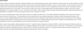 Case Scenario:
A Silicon Valley recruiting firm searches for artificial intelligence (AI) and technology personnel for major companies around the world. The recruits' workplace could be
located anywhere the company operates, depending on their skills and expertise, although the tendency is to hire in-country nationals in each respective country. The
company uses technology-oriented magazines, the company website, and social media to recruit the candidates they need for their clients. They started up about a
year ago and went from 3 to 50 recruiters. Their recruiters are hired for their charm, communication skills, and industry expertise; however, most of the recruiters
graduated from Ivy League colleges in the U.S. and most are white males. Lately recruiting numbers have been slowing down drastically, while general demand in the
marketplace by employers for Al and technology personnel for the coming year is up 300%.
The current recruiting practice involves hiring people via the firm's website recruitment area. The potential candidate merely attaches their resume and includes a
short note to the recruiter (Step 1). These resumes are then screened (Step 2) using a data mining program, looking for certain criteria and terminology in their
resumes. Those candidates getting through the initial screening are then auto-contacted by email (Step 3) to tell them they need to complete a quiz on the website
using a particular password. If they pass this second screening, they are given an individual interview (Step 4) via the company's online conference room. The final
candidates are sent to the potential employer for the final interview (Step 5) and selection (Step 6).
Now, however, the president is getting complaints from the U.S. Equal Employment Opportunity Commission (EEOC) and the technology firms that they need to be
hiring a more diverse workforce and that there are no disabled candidates, and the number of minorities and women is almost nil. The president is now worried about
losing clients and about potential lawsuits as a result of the firm's recruiting and selection processes. The company needs to address a diverse client base. Their
clients' customers are predominantly Northern European, African American, Indian, and Hispanic.