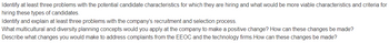 Identify at least three problems with the potential candidate characteristics for which they are hiring and what would be more viable characteristics and criteria for
hiring these types of candidates.
Identify and explain at least three problems with the company's recruitment and selection process.
What multicultural and diversity planning concepts would you apply at the company to make a positive change? How can these changes be made?
Describe what changes you would make to address complaints from the EEOC and the technology firms. How can these changes be made?