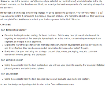 Scenario: Lee is the owner of Lee's [business type selected by your instructor], which is located in the city
closest to where you live. Lee has now hired you to design the basic components of a marketing strategy for
her business.
Instructions: Summarize a marketing strategy for Lee's addressing each part. You can view Parts 1-3
you completed in Unit 1 concerning the mission, situation analysis, and marketing objectives. This week you
will complete Parts 4-6 below to submit your final assignment to the Unit 2 Dropbox.
Checklist:
Part 4: Marketing Strategy
⚫ Describe the target market strategy for Lee's business. Paint a very clear picture of who Lee will be
targeting for her product. For example: Appealing to an entire market, concentrating on one particular
segment, or multiple market segments.
• Explain the four strategies for growth: market penetration, market development, product development,
and diversification. How can Lee use market penetration to increase her sales? Explain.
⚫ Briefly describe your marketing mix strategy: product (size, colors, packaging, use, etc.), place or
distribution method, pricing, and promotion.
Part 5: Implementation
⚫ Using the concepts from the text, explain how you will turn your plan into a reality. For example: Detailed
job assignments and activity descriptions.
Part 6: Evaluation
⚫ Using the concepts from the text, describe how you will evaluate your marketing strategy.
Access the Assignment grading rubric located in the Course Resources area.