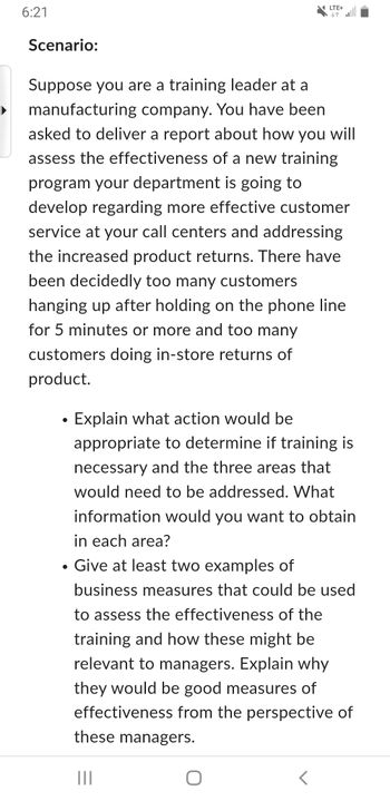 6:21
Scenario:
LTE+
个
Suppose you are a training leader at a
manufacturing company. You have been
asked to deliver a report about how you will
assess the effectiveness of a new training
program your department is going to
develop regarding more effective customer
service at your call centers and addressing
the increased product returns. There have
been decidedly too many customers
hanging up after holding on the phone line
for 5 minutes or more and too many
customers doing in-store returns of
product.
•
Explain what action would be
appropriate to determine if training is
necessary and the three areas that
would need to be addressed. What
information would you want to obtain
in each area?
• Give at least two examples of
business measures that could be used
to assess the effectiveness of the
training and how these might be
relevant to managers. Explain why
they would be good measures of
effectiveness from the perspective of
these managers.
|||
O