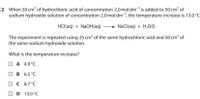 2 When 50 cm' of hydrochloric acid of concentration 2.0 mol dm³is added to 50 cm of
sodium hydroxide solution of concentration 2.0 mol dm, the temperature increase is 13.0°C
HCl(aq) + NaOH(aq)
+ NaCl(aq) + H,0(1)
The experiment is repeated using 25 cm³ of the same hydrochloric acid and 50 cm³ of
the same sodium hydroxide solution.
What is the temperature increase?
| A 4.9°C
| B 6.5°C
| C 8.7°C
D 13.0°C
