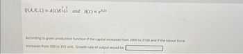 32
Q(A, K, L) = A(t)KśL and A(t) = 0,2t
According to given production function if the capital increases from 2000 to 2100 and if the labour force.
increases from 300 to 315 unit. Growth rate of output would be