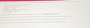 A company begins a review of ordering policies for its continuous review system by checking the current policies for a sample of SKUS Following are the characteristics of one tem
Demand (D)=85 units/week (Assume 52 weeks per year)
Ordening and setup cost (S) $75/order
Holding cost (H)-$16/und/year
Lead time (L) 5 week(s)
Standard deviation of weekly demand 22 units
Cycle-service lovel-90 percent
>EOQ-207 units
Using the above information, develop the best policies for a periodic review system Refer to the standard normal table for z-values
a. What value of P gives the same approximate number of orders per year as the EOQ? weeks (Enter your response rounded to the nearest whole number)
b. To provide a 98 percent cycle-service level, the average safety stock is
To provide a 98 percent cycle-service level, the target inventory level is
unts (Enter your response rounded to the nearest whole number)
units (Enter your response rounded to the nearest whole number)