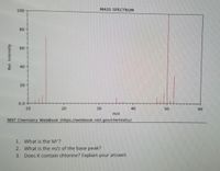 100
MASS SPECTRUM
80
60
40
20
0.0
10
20
30
40
50
60
m/z
NIST Chemistry WebBook (https://webbook.nist.gov/chemistry)
1. What is the M'?
2. What is the m/z of the base peak?
3. Does it contain chlorine? Explain your answer.
Rel. Intensity
