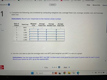 mework 6 i
1
Saved
nics Game
Obituary Project
Help
Save & Exit Submit
a. Complete the following cost schedule by computing marginal cost, average fixed cost, average variable cost, and average
total cost.
Instructions: Round your responses to the nearest whole number.
Rate of
nts
Total Cost
Output
Marginal
Cost
Average
Average
Average
Fixed Cost Variable Cost Total Cost
0
$600
Print
1
800
2
1,050
3
1,400
4
5
1,800
2,300
Mc
Graw
Hill
b. Use the cost data to plot the average total cost (ATC) and marginal cost (MC) curves on a graph.
Instructions: Use the tools provided 'ATC' and 'MC' to draw each curve point by point (plot 5 points total for each curve).
Round your points for ATC up to the nearest $25.
Q Search
Prev
1 of 4
Next >
3/