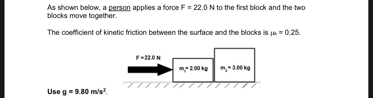 As shown below, a person applies a force F
blocks move together.
22.0 N to the first block and the two
The coefficient of kinetic friction between the surface and the blocks is uk 0.25
F 22.0 N
m2=3.00 kg
m 2.00 kg
77
9.80 m/s2.
Use g
