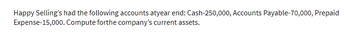 Happy Selling's had the following accounts atyear end: Cash-250,000, Accounts Payable-70,000, Prepaid
Expense-15,000. Compute forthe company's current assets.