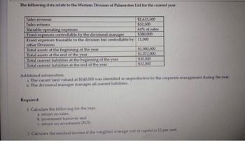 The following data relate to the Western Division of Palmerston Ltd for the current year.
Sales revenue
$1,632,500
$32,500
Sales returns
Variable operating expenses
64% of sales
$380,000
Fixed expenses controllable by the divisional manager
Fixed expenses traceable to the division but controllable by 11,000
other Divisions
Total assets at the beginning of the year
$1,080,000
Total assets at the end of the year
$1,072,000
Total current liabilities at the beginning of the year
$30,000
Total current liabilities at the end of the year
$32,000
Additional information:
i The vacant land valued at $140,000 was identified as unproductive by the corporate management during the year.
The divisional manager manages all current liabilities.
Required:
1. Calculate the following for the year.
a return on sales,
b investment turnover and
c. return on investment (ROI)
2. Calculate the residual income if the weighted average cost of capital is 12 per cent.