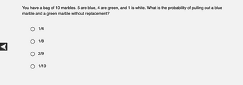 You have a bag of 10 marbles. 5 are blue, 4 are green, and 1 is white. What is the probability of pulling out a blue
marble and a green marble without replacement?
O 1/4
O 1/8
2/9
O 1/10