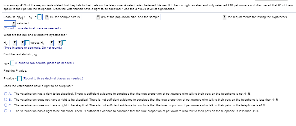 In a survey, 41% of the respondents stated that they talk to their pets on the telephone. A veterinarian believed this result to be too high, so she randomly selected 210 pet owners and discovered that 81 of them
spoke to their pet on the telephone. Does the veterinarian have a right to be skeptical? Use the a0.01 level of significance..
Because npo1 - Po)
10, the sample size is
56 of the population size, and the sample
the requirements for testing the hypothesis
satisfied
(Round to one decimal place as needed.)
What are the null and alternative hypotheses?
versus H
Но
(Type integers or decimals. Do not round.)
Find the test statistic, 2
zo
Round to two decimal places as needed.)
Find the P-value.
(Round to three decimal places as needed.)
P-value
Does the veterinarian have a right to be skeptical?
O A.
The veterinarian has a right to be skeptical. There is sufficient evidence to conclude that the true proportion of pet owners who talk to their pets on the telephone is not 41%
B. The veterinarian does not have a right to be skeptical. There is not sufficient evidence to conclude that the true proportion of pet owners who talk to their pets on the telephone is less than 41%.
O c. The veterinarian does not have a right to be skeptical. There is not sufficient evidence to conclude that the true proportion of pet owners who talk to their pets on the telephone is 41 % .
O D.
less than 41% ,
The veterinarian has a right to be skeptical. There is sufficient evidence to conclude that the true proportion of pet owners who talk to their pets on the telephone
