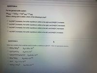 QUESTION 4
For the general buffer system:
HA(aq) + H20(1) - H30*(aq)
+ A
(aq)
When a strong acid is added, which of the following is true?
O As [H30+] increases, the buffer equilibrium shifts to the right and (HAJ/[AJ increases.
O As [H30*] increases, the buffer equilibrium shifts to the right, and [HAJ/[A"] decreases.
O As [H30*) increases, the buffer equilibrium shifts to the left, and [HA/A) decreases.
O As [H30*j increases, the buffer equilibrium shifts to the left, and (HAJA] increases.
QUESTION 5
Select any systems that could be used to buffer a solution at a pH of 9. Mark all appropriate answers.
O HSO4/SO42-
Ka=1.02 x 10-7
O H2CO3/HCO3
Kg=4.3 x 10-7
UC6H5COOH/C6H5COO Ka-6.46 x 10-5
O NH4 /NH3
Ka=5.6 x 10-10
U HF/F K3=7.2 x 10-4
HCO37 CO32-
Ka=4.8 x 10 11
