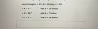 solve triangle a = 15, B = 60 deg , c = 20
%3D
<A = ? °
side a = 15 inches
< B = 60 °
side b = ? inches
<C = ? °
side c = 20 inches
