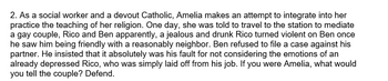 2. As a social worker and a devout Catholic, Amelia makes an attempt to integrate into her
practice the teaching of her religion. One day, she was told to travel to the station to mediate
a gay couple, Rico and Ben apparently, a jealous and drunk Rico turned violent on Ben once
he saw him being friendly with a reasonably neighbor. Ben refused to file a case against his
partner. He insisted that it absolutely was his fault for not considering the emotions of an
already depressed Rico, who was simply laid off from his job. If you were Amelia, what would
you tell the couple? Defend.