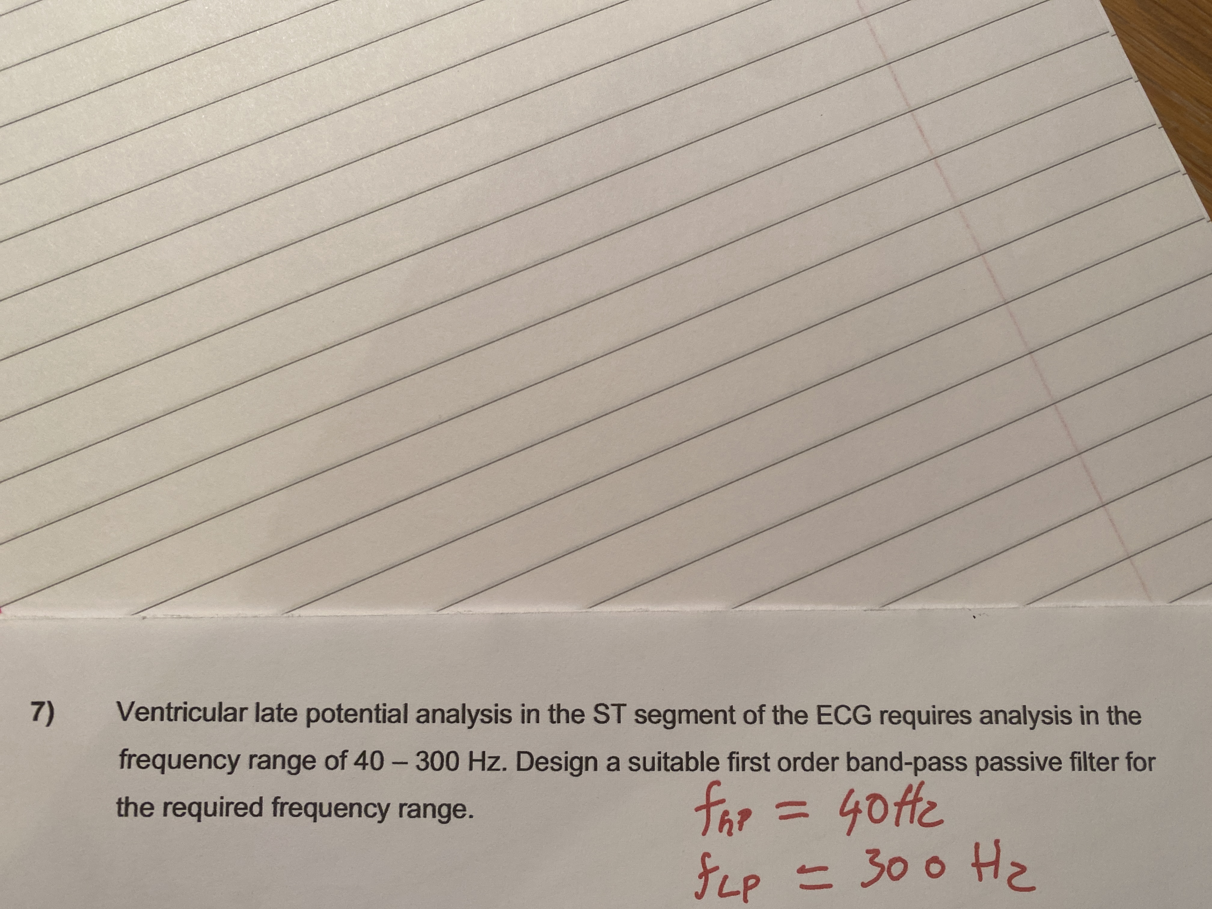 7)
Ventricular late potential analysis in the ST segment of the ECG requires analysis in the
frequency range of 40- 300 Hz. Design a suitable first order band-pass passive filter for
far
Gotte
the required frequency range.
fLp = 30 0 H
JLP
