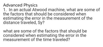 Advanced Physics
1. In an actual Atwood machine, what are some of
the factors that should be considered when
estimating the error in the measurement of the
distance traveled, Sy?
what are some of the factors that should be
considered when estimating the error in the
measurement of the time traveled?